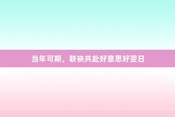 当年可期，联袂共赴好意思好翌日